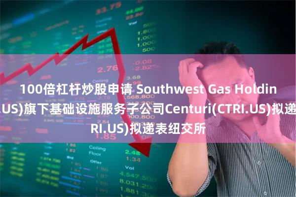 100倍杠杆炒股申请 Southwest Gas Holdings(SWX.US)旗下基础设施服务子公司Centuri(CTRI.US)拟递表纽交所