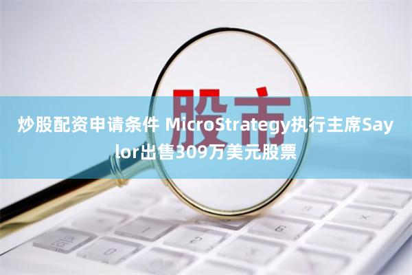 炒股配资申请条件 MicroStrategy执行主席Saylor出售309万美元股票