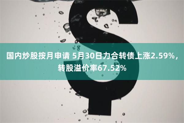 国内炒股按月申请 5月30日力合转债上涨2.59%，转股溢价率67.52%