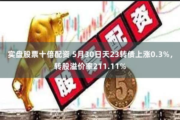 实盘股票十倍配资 5月30日天23转债上涨0.3%，转股溢价率211.11%