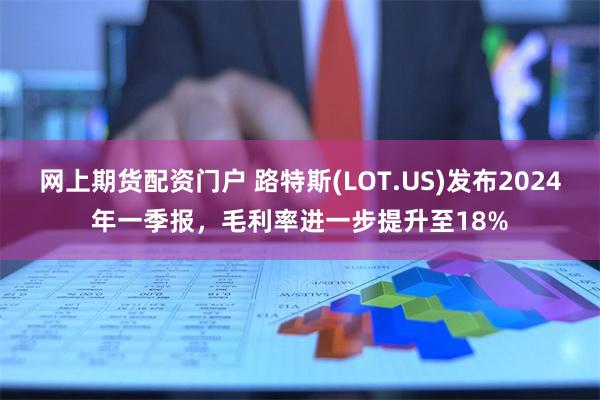 网上期货配资门户 路特斯(LOT.US)发布2024年一季报，毛利率进一步提升至18%