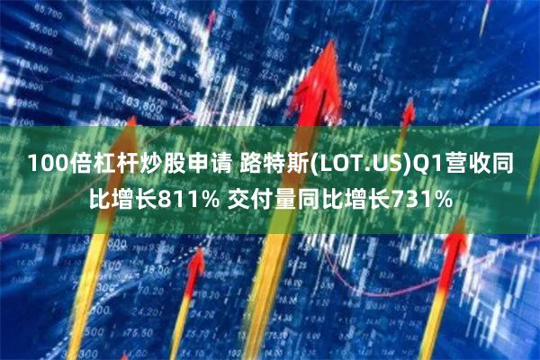 100倍杠杆炒股申请 路特斯(LOT.US)Q1营收同比增长811% 交付量同比增长731%