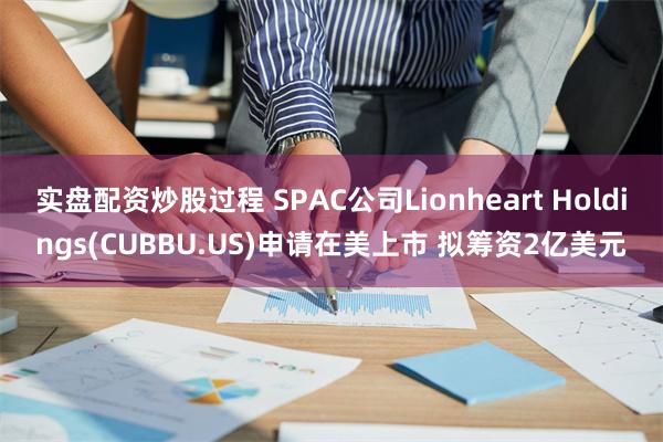 实盘配资炒股过程 SPAC公司Lionheart Holdings(CUBBU.US)申请在美上市 拟筹资2亿美元