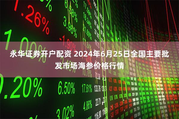 永华证券开户配资 2024年6月25日全国主要批发市场海参价格行情