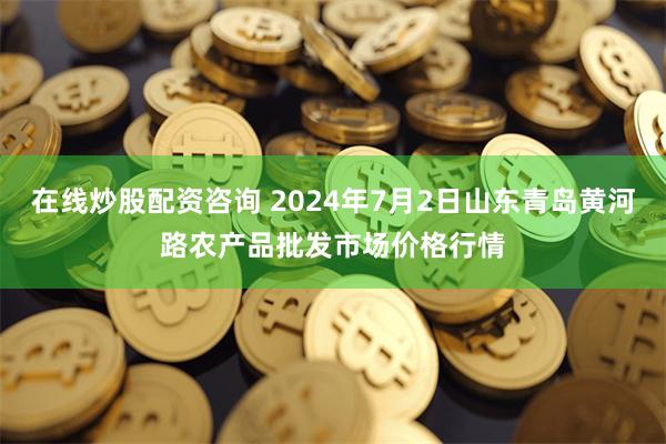 在线炒股配资咨询 2024年7月2日山东青岛黄河路农产品批发市场价格行情