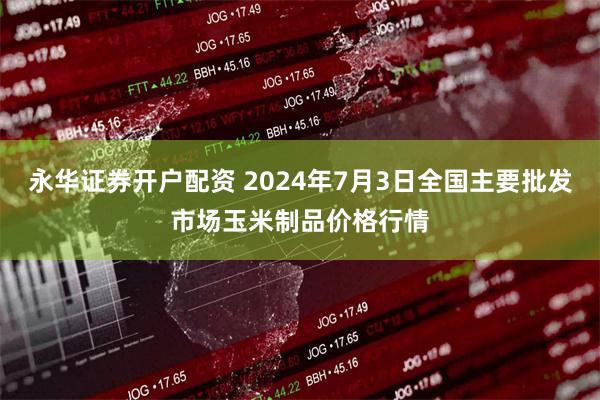 永华证券开户配资 2024年7月3日全国主要批发市场玉米制品价格行情