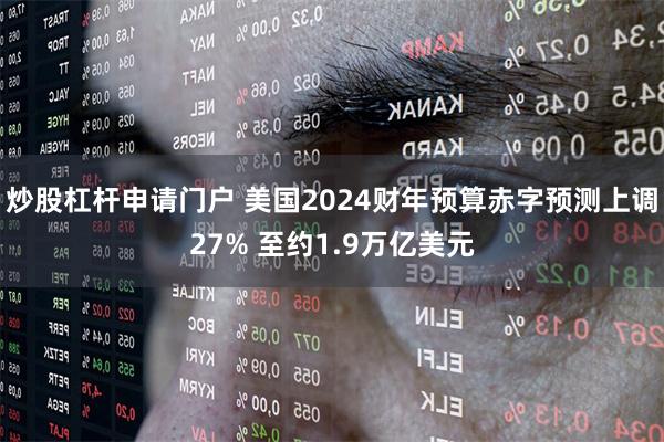 炒股杠杆申请门户 美国2024财年预算赤字预测上调27% 至约1.9万亿美元