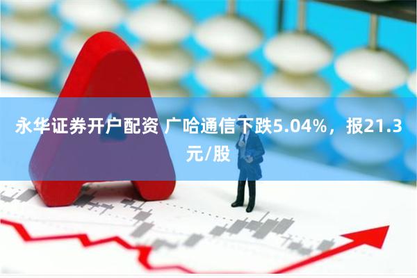 永华证券开户配资 广哈通信下跌5.04%，报21.3元/股