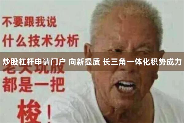 炒股杠杆申请门户 向新提质 长三角一体化积势成力