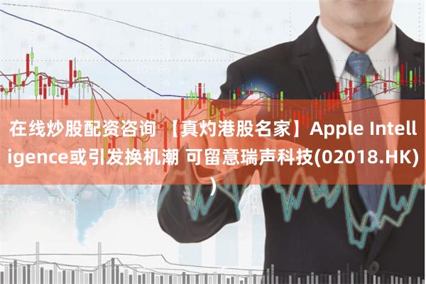 在线炒股配资咨询 【真灼港股名家】Apple Intelligence或引发换机潮 可留意瑞声科技(02018.HK)