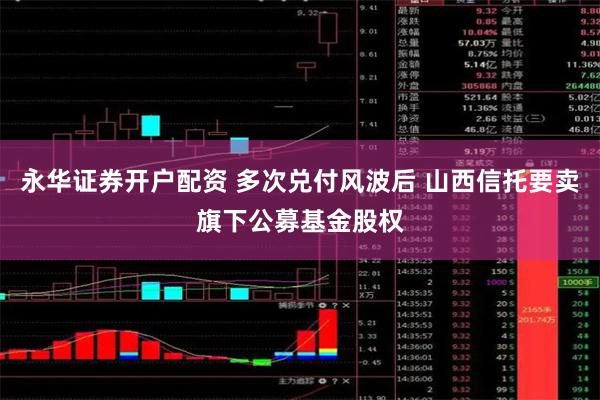 永华证券开户配资 多次兑付风波后 山西信托要卖旗下公募基金股权