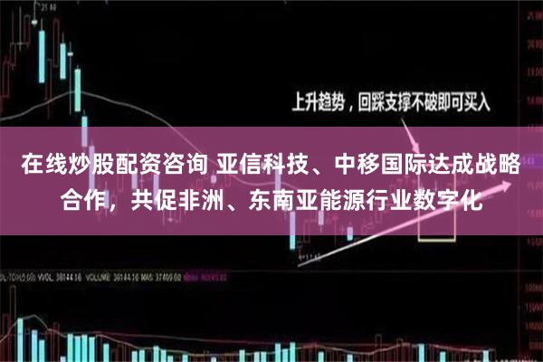 在线炒股配资咨询 亚信科技、中移国际达成战略合作，共促非洲、东南亚能源行业数字化