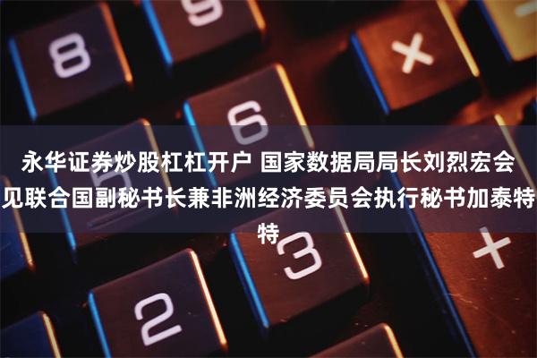 永华证券炒股杠杠开户 国家数据局局长刘烈宏会见联合国副秘书长兼非洲经济委员会执行秘书加泰特