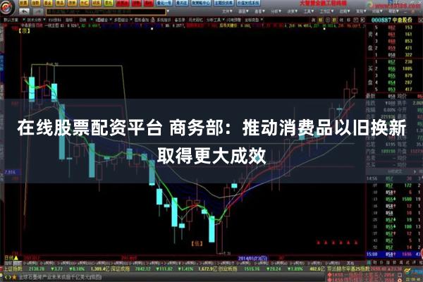 在线股票配资平台 商务部：推动消费品以旧换新取得更大成效