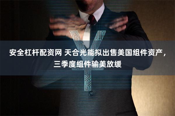 安全杠杆配资网 天合光能拟出售美国组件资产，三季度组件输美放缓