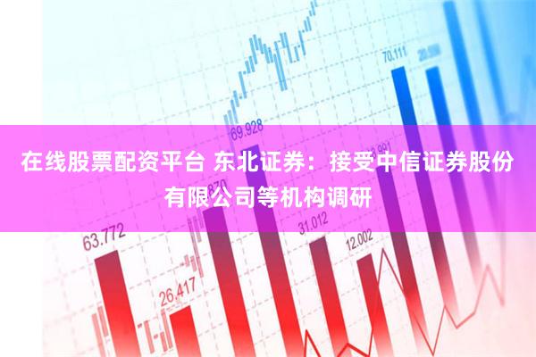 在线股票配资平台 东北证券：接受中信证券股份有限公司等机构调研