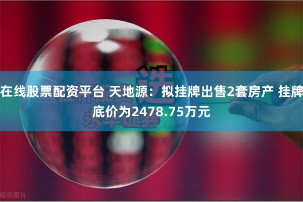 在线股票配资平台 天地源：拟挂牌出售2套房产 挂牌底价为2478.75万元