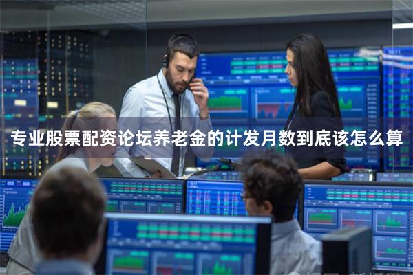 专业股票配资论坛养老金的计发月数到底该怎么算