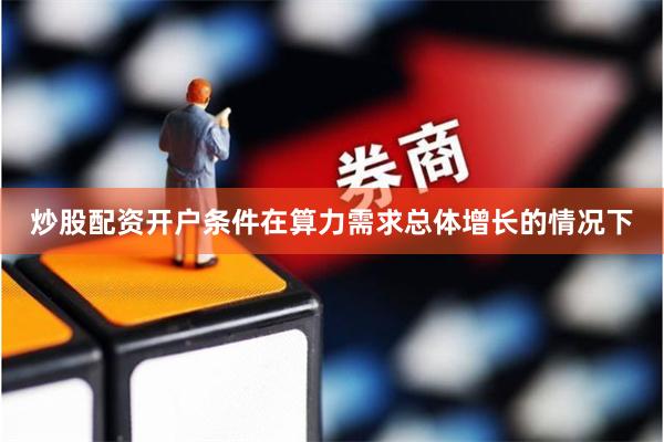 炒股配资开户条件在算力需求总体增长的情况下