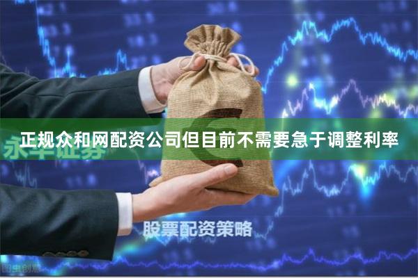 正规众和网配资公司但目前不需要急于调整利率