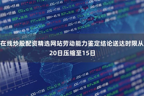 在线炒股配资精选网站劳动能力鉴定结论送达时限从20日压缩至15日