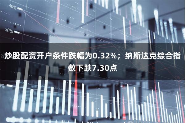 炒股配资开户条件跌幅为0.32%；纳斯达克综合指数下跌7.30点